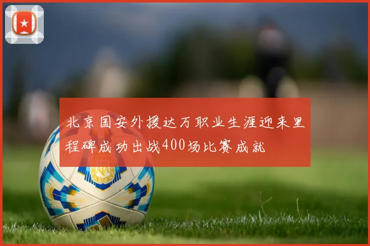 北京国安外援达万职业生涯迎来里程碑成功出战400场比赛成就