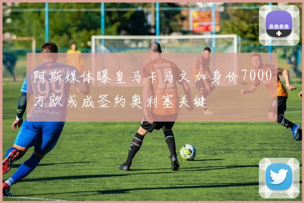 阿斯媒体曝皇马卡马文加身价7000万欧或成签约奥利塞关键