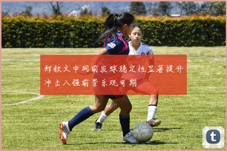 郑钦文中网前发球稳定性显著提升冲击八强前景乐观可期