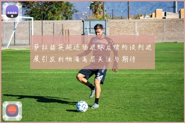 萨拉赫英超连场进球后续约谈判进展引发利物浦高层关注与期待